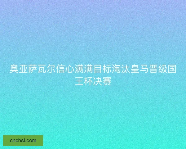 奥亚萨瓦尔信心满满目标淘汰皇马晋级国王杯决赛