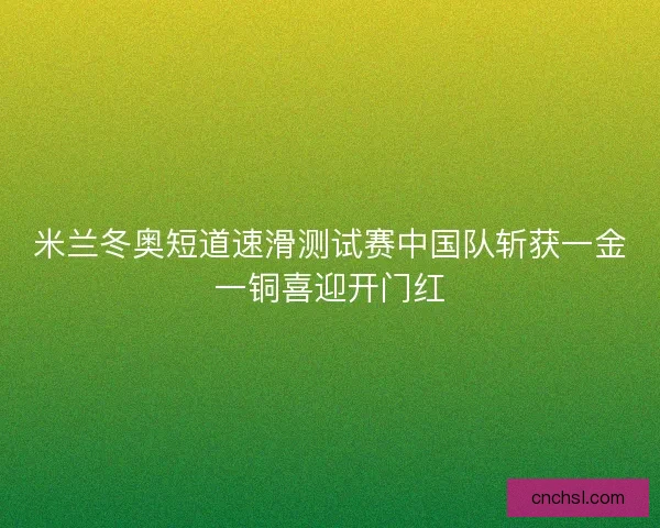 米兰冬奥短道速滑测试赛中国队斩获一金一铜喜迎开门红