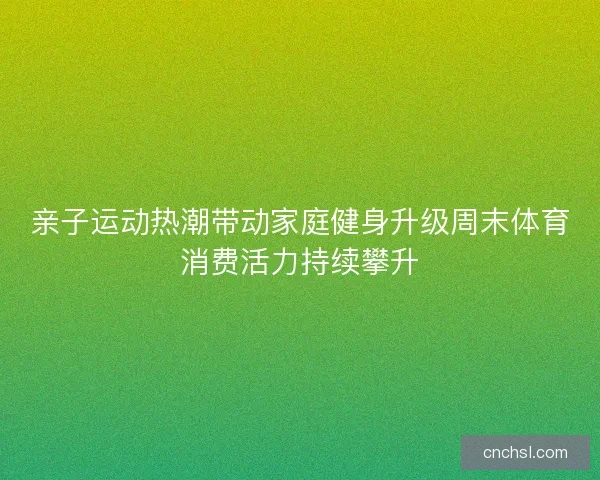 亲子运动热潮带动家庭健身升级周末体育消费活力持续攀升